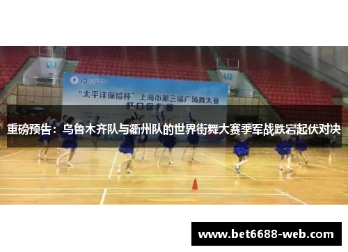 重磅预告：乌鲁木齐队与衢州队的世界街舞大赛季军战跌宕起伏对决