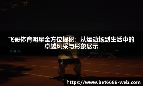 飞哥体育明星全方位揭秘：从运动场到生活中的卓越风采与形象展示